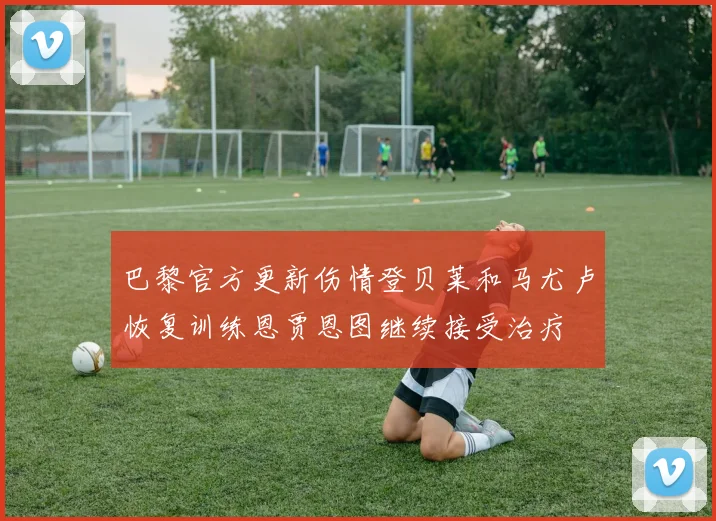 巴黎官方更新伤情登贝莱和马尤卢恢复训练恩贾恩图继续接受治疗