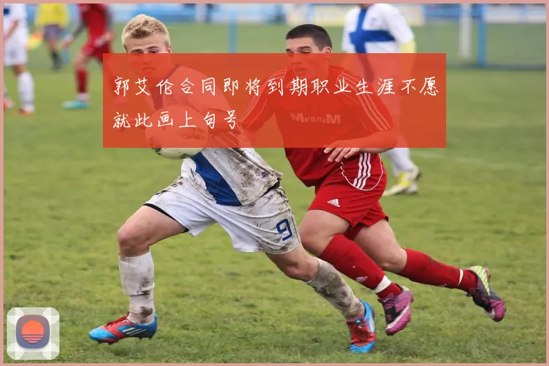 郭艾伦合同即将到期职业生涯不愿就此画上句号