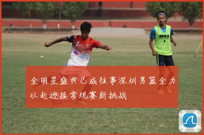 全明星盛典已成往事深圳男篮全力以赴迎接常规赛新挑战