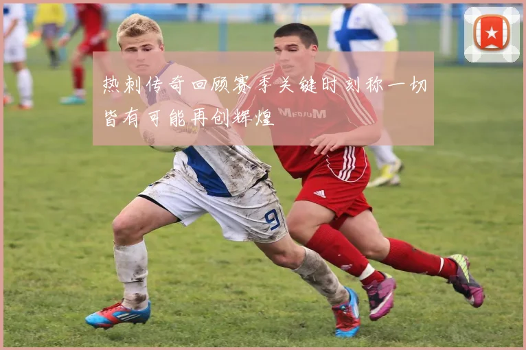 热刺传奇回顾赛季关键时刻称一切皆有可能再创辉煌