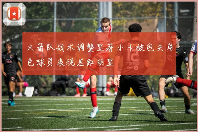 火箭队战术调整显著小卡被包夹角色球员表现差距明显