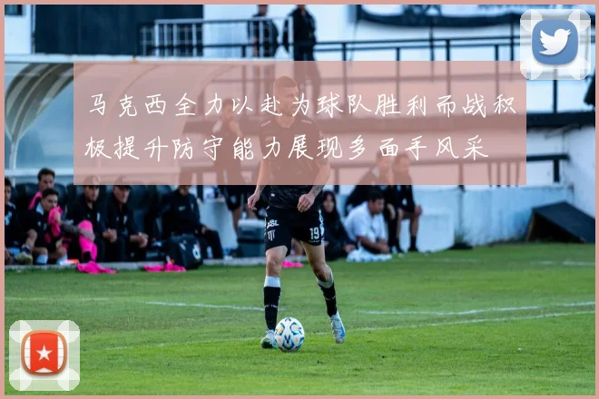 马克西全力以赴为球队胜利而战积极提升防守能力展现多面手风采