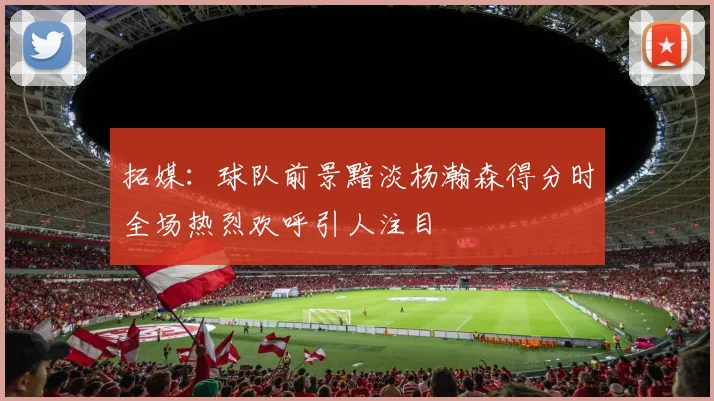 拓媒：球队前景黯淡杨瀚森得分时全场热烈欢呼引人注目