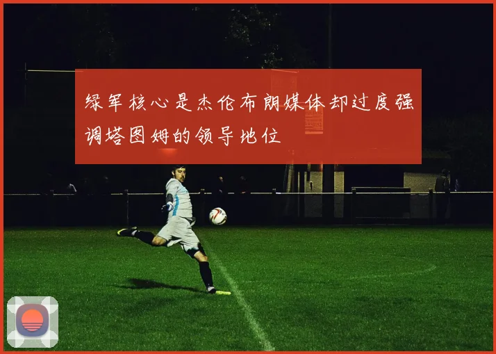 绿军核心是杰伦布朗媒体却过度强调塔图姆的领导地位