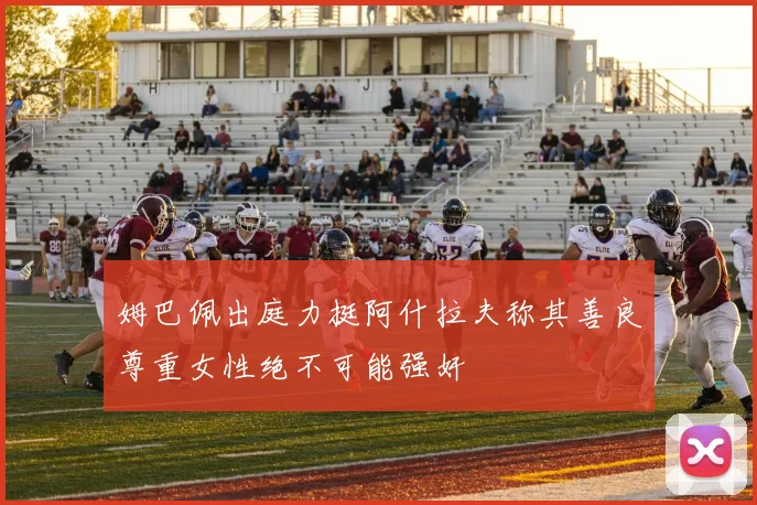 姆巴佩出庭力挺阿什拉夫称其善良尊重女性绝不可能强奸