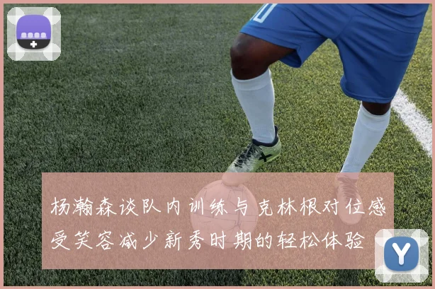 杨瀚森谈队内训练与克林根对位感受笑容减少新秀时期的轻松体验