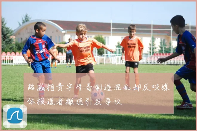 路威指责字母哥制造混乱却反咬媒体报道者撒谎引发争议