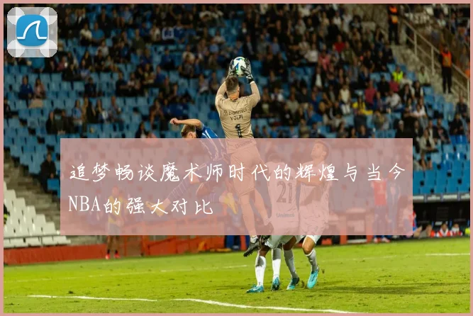 追梦畅谈魔术师时代的辉煌与当今NBA的强大对比