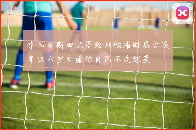 乔戈麦斯回忆签约利物浦时恩古莫年仅六岁自谦称自己不是球星