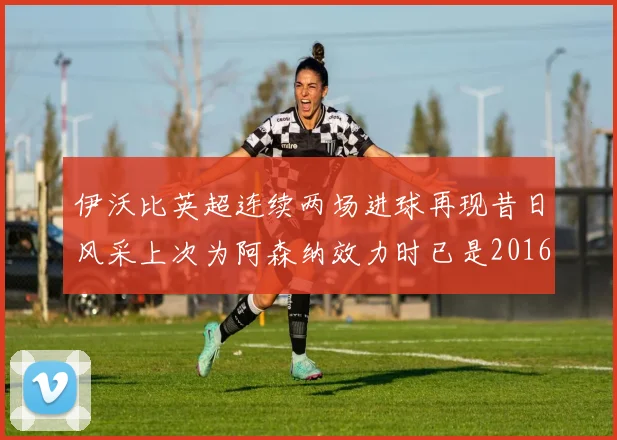 伊沃比英超连续两场进球再现昔日风采上次为阿森纳效力时已是2016年