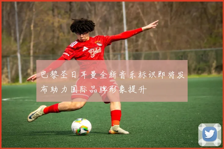 巴黎圣日耳曼全新音乐标识即将发布助力国际品牌形象提升
