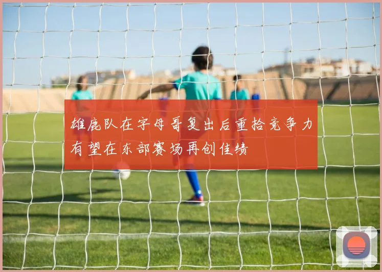 雄鹿队在字母哥复出后重拾竞争力有望在东部赛场再创佳绩