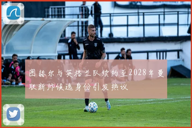 图赫尔与英格兰队续约至2028年曼联新帅候选身份引发热议
