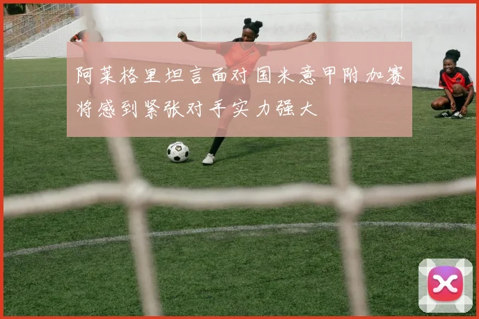 阿莱格里坦言面对国米意甲附加赛将感到紧张对手实力强大