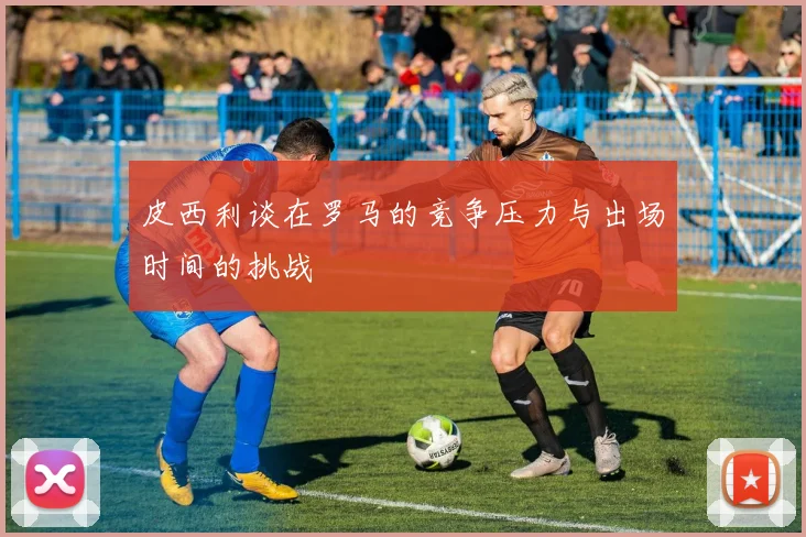 皮西利谈在罗马的竞争压力与出场时间的挑战