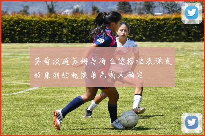 芬奇谈道苏姆与海兰德搭档表现良好康利的轮换角色尚未确定