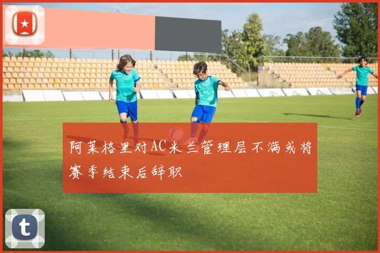 阿莱格里对AC米兰管理层不满或将赛季结束后辞职