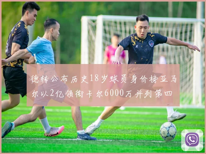 德转公布历史18岁球员身价榜亚马尔以2亿领衔卡尔6000万并列第四