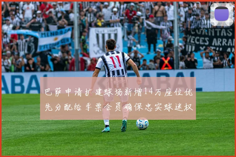 巴萨申请扩建球场新增14万座位优先分配给季票会员确保忠实球迷权益