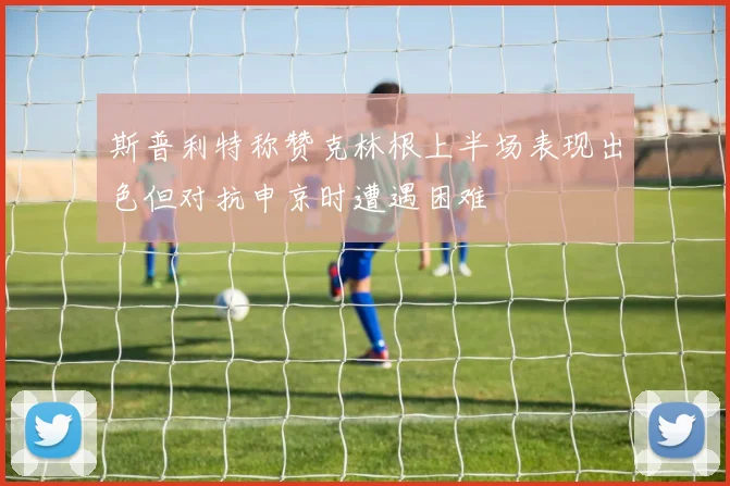 斯普利特称赞克林根上半场表现出色但对抗申京时遭遇困难