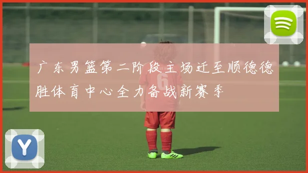 广东男篮第二阶段主场迁至顺德德胜体育中心全力备战新赛季