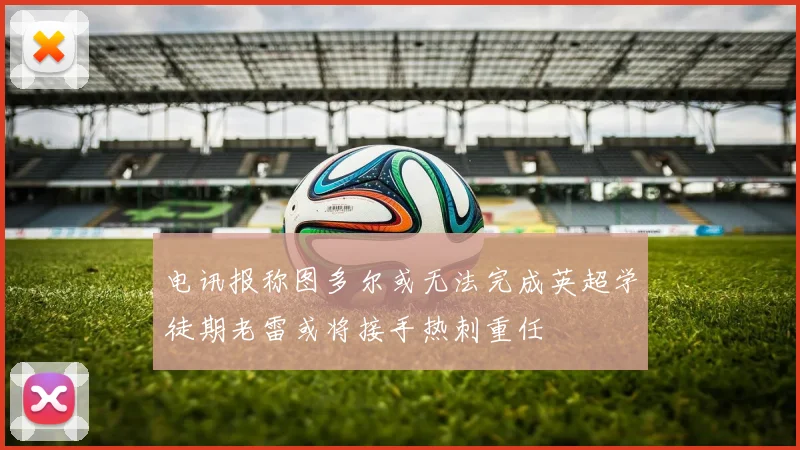 电讯报称图多尔或无法完成英超学徒期老雷或将接手热刺重任