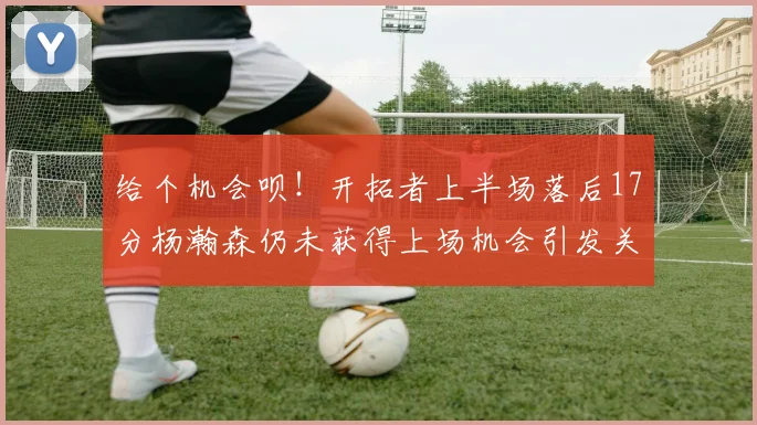 给个机会呗！开拓者上半场落后17分杨瀚森仍未获得上场机会引发关注