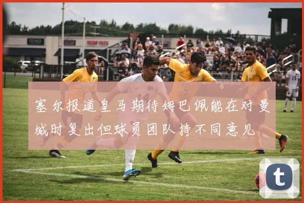 塞尔报道皇马期待姆巴佩能在对曼城时复出但球员团队持不同意见