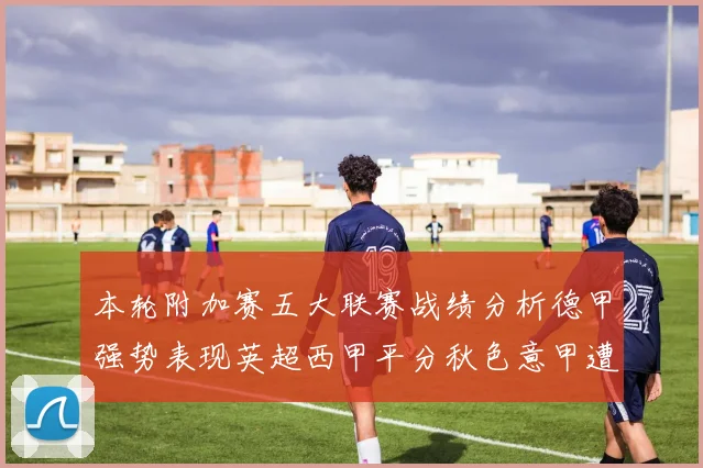 本轮附加赛五大联赛战绩分析德甲强势表现英超西甲平分秋色意甲遭遇挑战
