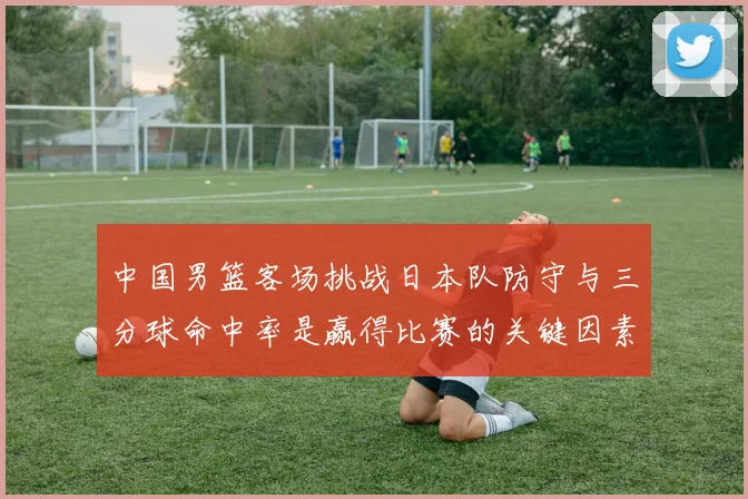 中国男篮客场挑战日本队防守与三分球命中率是赢得比赛的关键因素