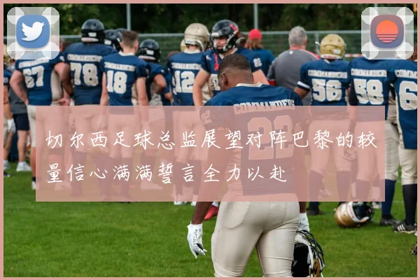 切尔西足球总监展望对阵巴黎的较量信心满满誓言全力以赴