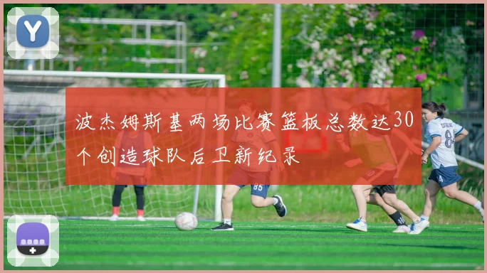 波杰姆斯基两场比赛篮板总数达30个创造球队后卫新纪录