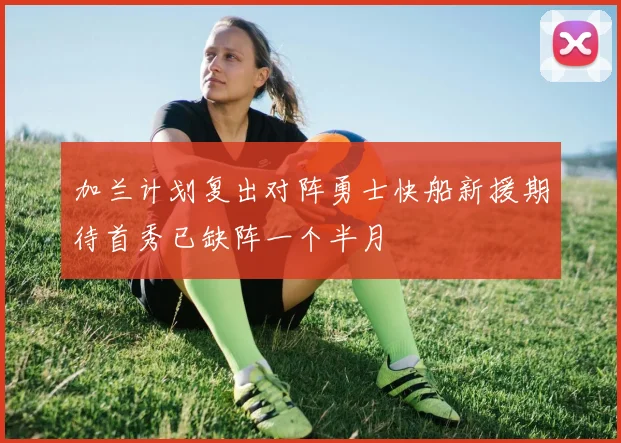 加兰计划复出对阵勇士快船新援期待首秀已缺阵一个半月